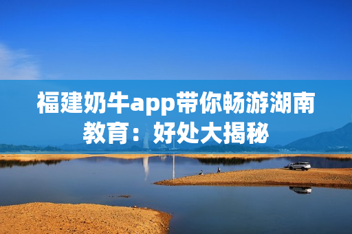 福建奶牛app带你畅游湖南教育：好处大揭秘