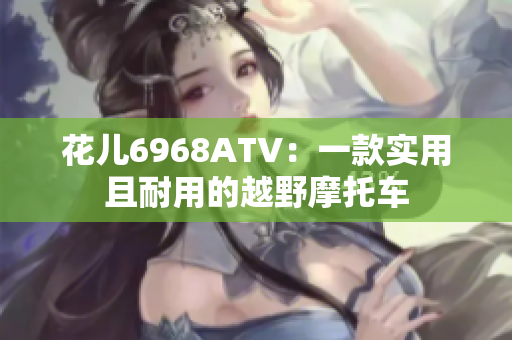 花儿6968ATV：一款实用且耐用的越野摩托车