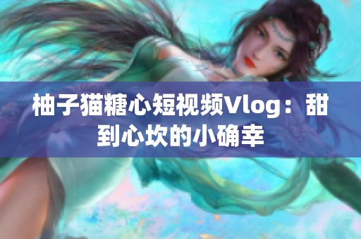柚子猫糖心短视频Vlog：甜到心坎的小确幸