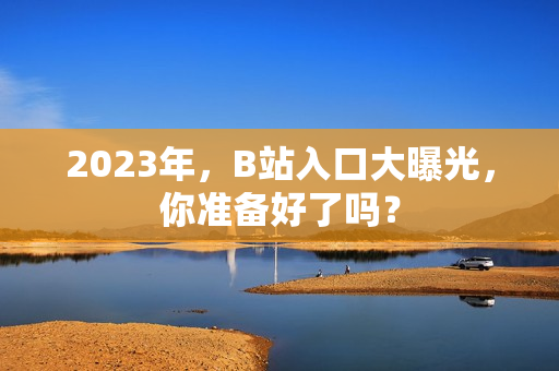 2023年，B站入口大曝光，你准备好了吗？