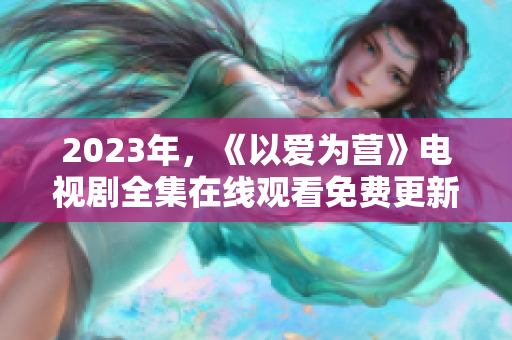 2023年，《以爱为营》电视剧全集在线观看免费更新！