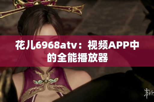 花儿6968atv：视频APP中的全能播放器