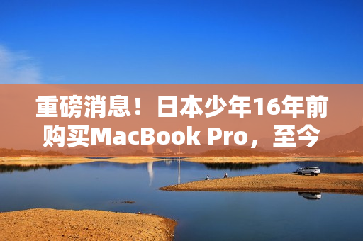 重磅消息！日本少年16年前购买MacBook Pro，至今仍在使用！