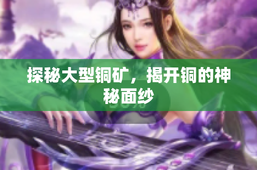 探秘大型铜矿，揭开铜的神秘面纱