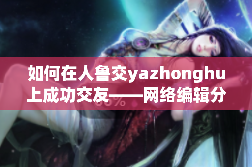 如何在人鲁交yazhonghu上成功交友——网络编辑分享技巧