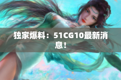 独家爆料：51CG10最新消息！
