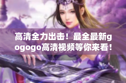 高清全力出击！最全最新gogogo高清视频等你来看！