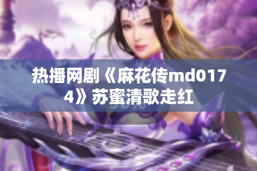 热播网剧《麻花传md0174》苏蜜清歌走红