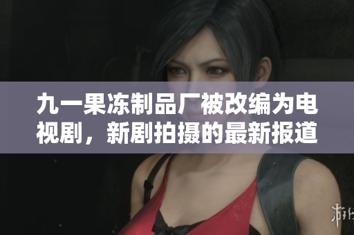 九一果冻制品厂被改编为电视剧，新剧拍摄的最新报道