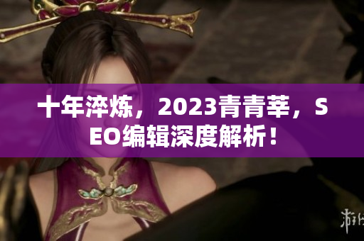 十年淬炼，2023青青莘，SEO编辑深度解析！