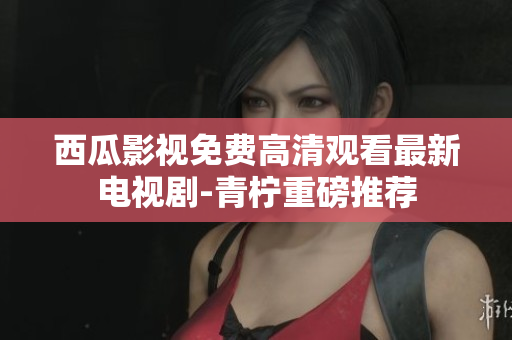 西瓜影视免费高清观看最新电视剧-青柠重磅推荐