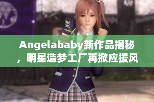 Angelababy新作品揭秘，明星造梦工厂再掀应援风暴!
