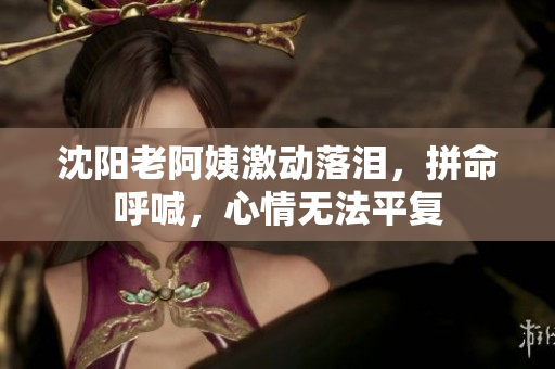 沈阳老阿姨激动落泪，拼命呼喊，心情无法平复