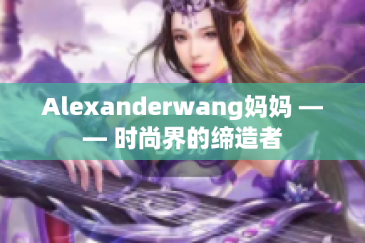 Alexanderwang妈妈 —— 时尚界的缔造者