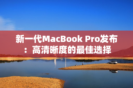 新一代MacBook Pro发布：高清晰度的最佳选择