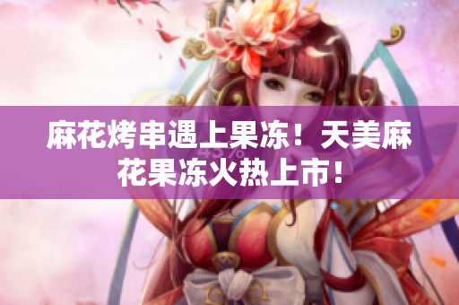 麻花烤串遇上果冻！天美麻花果冻火热上市！