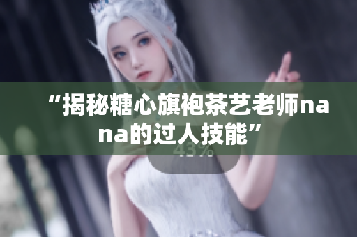 “揭秘糖心旗袍茶艺老师nana的过人技能”