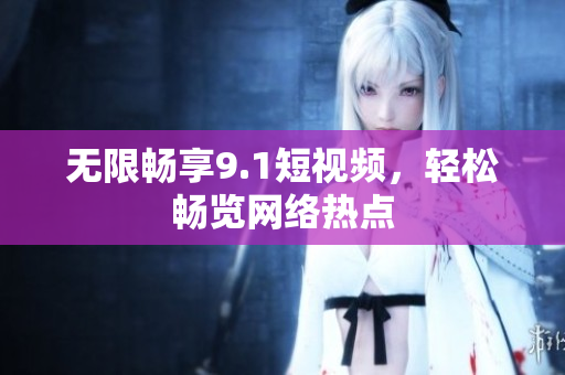 无限畅享9.1短视频，轻松畅览网络热点