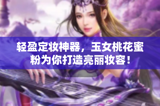 轻盈定妆神器，玉女桃花蜜粉为你打造亮丽妆容！