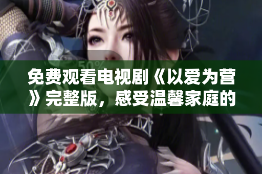 免费观看电视剧《以爱为营》完整版，感受温馨家庭的力量