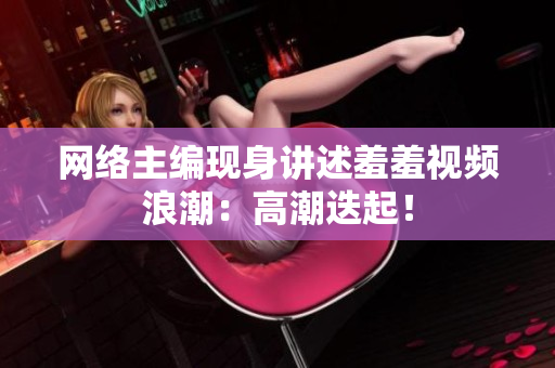 网络主编现身讲述羞羞视频浪潮：高潮迭起！