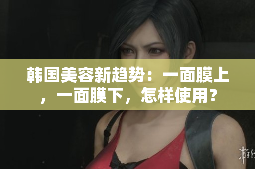 韩国美容新趋势：一面膜上，一面膜下，怎样使用？
