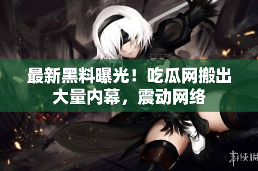 最新黑料曝光！吃瓜网搬出大量内幕，震动网络