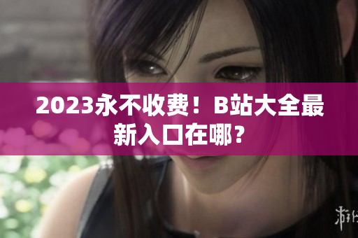 2023永不收费！B站大全最新入口在哪？