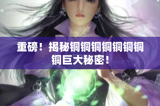 重磅！揭秘铜铜铜铜铜铜铜铜巨大秘密！