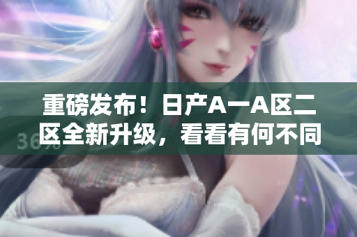 重磅发布！日产A一A区二区全新升级，看看有何不同