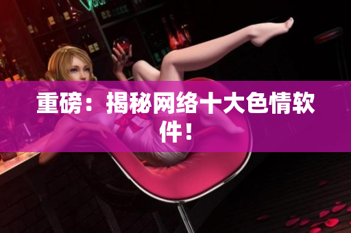 重磅：揭秘网络十大色情软件！