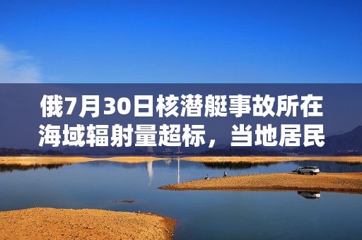 俄7月30日核潜艇事故所在海域辐射量超标，当地居民恐慌