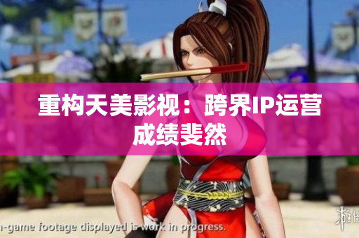 重构天美影视：跨界IP运营成绩斐然