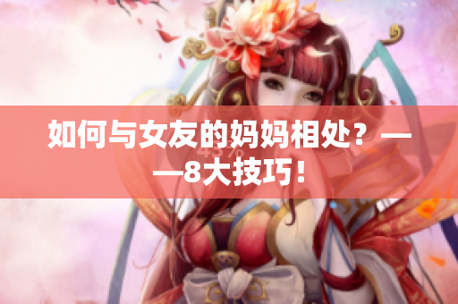 如何与女友的妈妈相处？——8大技巧！