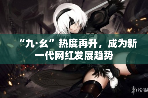 “九·幺”热度再升，成为新一代网红发展趋势