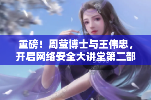 重磅！周莹博士与王伟忠，开启网络安全大讲堂第二部。