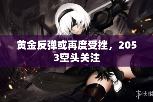 黄金反弹或再度受挫，2053空头关注