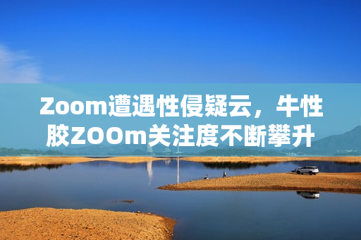 Zoom遭遇性侵疑云，牛性胶ZOOm关注度不断攀升