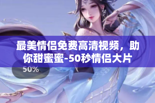 最美情侣免费高清视频，助你甜蜜蜜-50秒情侣大片