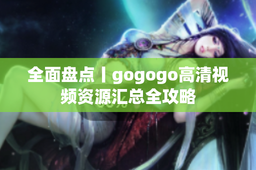 全面盘点丨gogogo高清视频资源汇总全攻略