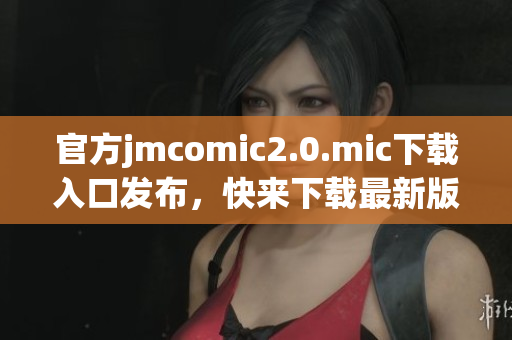 官方jmcomic2.0.mic下载入口发布，快来下载最新版本！