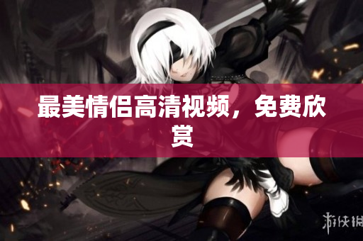 最美情侣高清视频，免费欣赏