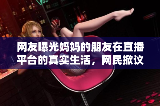 网友曝光妈妈的朋友在直播平台的真实生活，网民掀议论风潮
