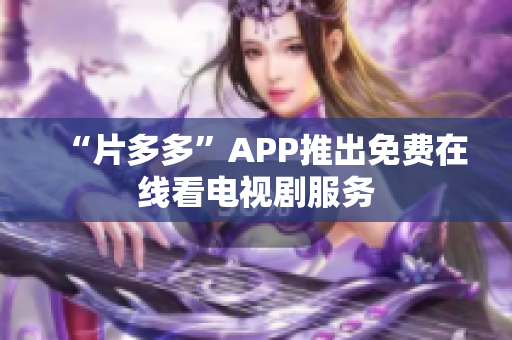 “片多多”APP推出免费在线看电视剧服务