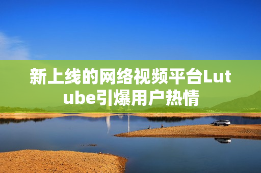 新上线的网络视频平台Lutube引爆用户热情