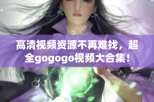 高清视频资源不再难找，超全gogogo视频大合集！