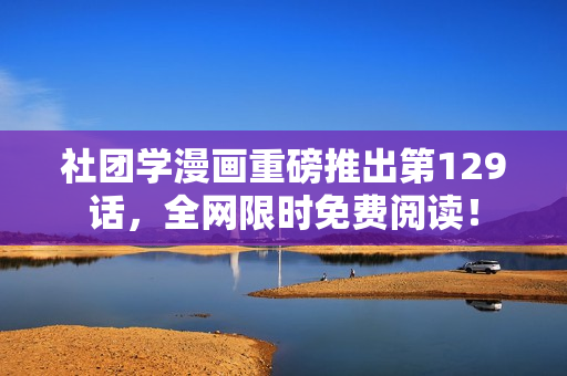 社团学漫画重磅推出第129话，全网限时免费阅读！