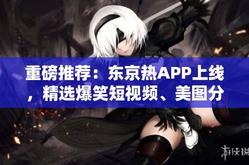 重磅推荐：东京热APP上线，精选爆笑短视频、美图分享！