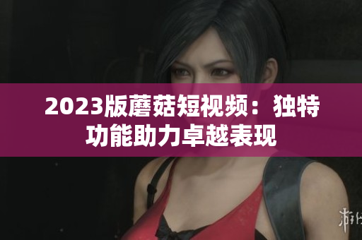 2023版蘑菇短视频：独特功能助力卓越表现